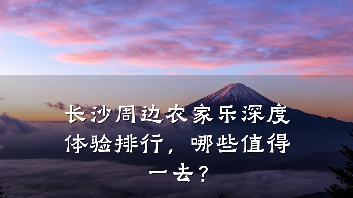 长沙周边农家乐深度体验排行,哪些值得一去?